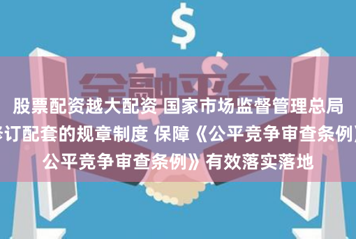 股票配资越大配资 国家市场监督管理总局：加快制订、修订配套的规章制度 保障《公平竞争审查条例》有效落实落地