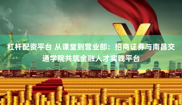 杠杆配资平台 从课堂到营业部：招商证券与南昌交通学院共筑金融人才实践平台