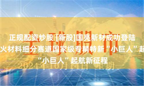 正规配资炒股 [新股]国亮新材成功登陆北交所 耐火材料细分赛道国家级专精特新“小巨人”起航新征程